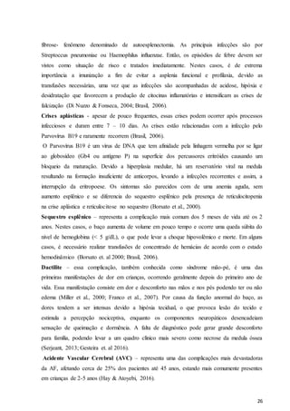 26
fibrose- fenômeno denominado de autoesplenectomia. As principais infecções são por
Streptoccus pneumoniae ou Haemophilus influenzae. Então, os episódios de febre devem ser
vistos como situação de risco e tratados imediatamente. Nestes casos, é de extrema
importância a imunização a fim de evitar a asplenia funcional e profilaxia, devido as
transfusões necessárias, uma vez que as infecções são acompanhadas de acidose, hipóxia e
desidratação que favorecem a produção de citocinas inflamatórias e intensificam as crises de
falcização (Di Nuzzo & Fonseca, 2004; Brasil, 2006).
Crises aplásticas - apesar de pouco frequentes, essas crises podem ocorrer após processos
infecciosos e duram entre 7 – 10 dias. As crises estão relacionadas com a infecção pelo
Parvovírus B19 e raramente recorrem (Brasil, 2006).
O Parvovírus B19 é um vírus de DNA que tem afinidade pela linhagem vermelha por se ligar
ao globosídeo (Gb4 ou antígeno P) na superfície dos percussores eritróides causando um
bloqueio da maturação. Devido a hiperplasia medular, há um reservatório viral na medula
resultando na formação insuficiente de anticorpos, levando a infecções recorrentes e assim, a
interrupção da eritropoese. Os sintomas são parecidos com de uma anemia aguda, sem
aumento esplênico e se diferencia do sequestro esplênico pela presença de reticulocitopenia
na crise aplástica e reticulocitose no sequestro (Borsato et al., 2000).
Sequestro esplênico – representa a complicação mais comum dos 5 meses de vida até os 2
anos. Nestes casos, o baço aumenta de volume em pouco tempo e ocorre uma queda súbita do
nível de hemoglobina (< 5 g/dL), o que pode levar a choque hipovolêmico e morte. Em alguns
casos, é necessário realizar transfusões de concentrado de hemácias de acordo com o estado
hemodinâmico (Borsato et. al 2000; Brasil, 2006).
Dactilite – essa complicação, também conhecida como síndrome mão-pé, é uma das
primeiras manifestações de dor em crianças, ocorrendo geralmente depois do primeiro ano de
vida. Essa manifestação consiste em dor e desconforto nas mãos e nos pés podendo ter ou não
edema (Miller et al., 2000; Franco et al., 2007). Por causa da função anormal do baço, as
dores tendem a ser intensas devido a hipóxia tecidual, o que provoca lesão do tecido e
estimula a percepção nociceptiva, enquanto os componentes neuropáticos desencadeiam
sensação de queimação e dormência. A falta de diagnóstico pode gerar grande desconforto
para família, podendo levar a um quadro clínico mais severo como necrose da medula óssea
(Serjeant, 2013; Gesteira et. al 2016).
Acidente Vascular Cerebral (AVC) – representa uma das complicações mais devastadoras
da AF, afetando cerca de 25% dos pacientes até 45 anos, estando mais comumente presentes
em crianças de 2-5 anos (Hay & Atoyebi, 2016).
 