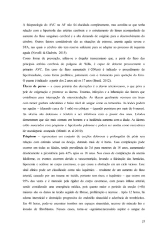 27
A fisiopatologia do AVC na AF não foi elucidada completamente, mas acredita-se que tenha
relação com a hipertrofia das artérias cerebrais e o estreitamento do lúmen acompanhado de
aumento do fluxo sanguíneo cerebral e a alta demanda de oxigênio para o desenvolvimento do
cérebro. Outros fatores consideráveis são as situações de estresse, anemia aguda severa e
STA, nas quais o cérebro não tem reserva suficiente para se adaptar ao processo de isquemia
aguda (Novelli & Gladwin, 2015).
Como forma de prevenção, utiliza-se o doppler transcraniano que, a partir do fluxo das
principais artérias cerebrais do polígono de Willis, é capaz de detectar precocemente o
primeiro AVC. Em caso de fluxo aumentado (>200cm) é indicado o procedimento de
hipertransfusão, como forma profilática, juntamente com o tratamento para quelação do ferro.
O exame é indicado a partir dos 2 anos até os 17 anos (Brasil, 2012).
Úlcera de perna – a causa primária das ulcerações é o desvio arteriovenoso, o que priva a
pele de oxigenação e promove as úlceras. Traumas, infecções e a inflamação são fatores que
contribuem para interrupção da microcirculação. As úlceras geralmente ocorrem em áreas
com menor gordura subcutânea e baixo nível de sangue como os tornozelos. As lesões podem
ser agudas – (durando cerca de 1 mês) ou crônicas – (quando persistem por mais de 6 meses).
As ulceras são dolorosas e tendem a ser intratáveis com o passar dos anos. Estudos
demonstram que são mais comuns em homens e a incidência aumenta com a idade. As úlceras
estão associadas com priapismo e hipertensão pulmonar e podem ser usadas como marcadores
de vasculopatia avançada (Minniti et. al 2010).
Priapismo – representam um conjunto de ereções dolorosas e prolongadas do pênis sem
relação com estimulo sexual ou desejo, durando mais de 4 horas. Essa complicação pode
ocorrer em todas as idades, tendo prevalência de 3,6 para menores de 18 anos, aumentando
drasticamente a prevalência para 42% após os 18 anos. Nos casos de complicação da anemia
falciforme, os eventos ocorrem devido a vasoconstrição, levando a falcização das hemácias,
hipoxemia e acidose no corpo cavernoso, o que causa a obstrução em um ciclo vicioso. Esse
sinal clínico pode ser classificado como não isquêmico – resultante de um aumento do fluxo
arterial, causado por um trauma no tecido, portanto sem risco; e isquêmico – que ocorre em
95% das vezes e é marcado pela rigidez do corpo cavernoso, com pouco influxo arterial,
sendo considerado uma emergência médica, pois quanto maior o período da ereção (>6h)
maiores são os danos no tecido seguido de fibrose, proliferação e necrose . Após 12 horas, há
edema intersticial e destruição progressiva do endotélio sinusoidal e aderência de trombócitos.
Em 48 horas, pode-se encontrar trombos nos espaços sinusoidais, necrose do músculo liso e
invasão de fibroblastos. Nesses casos, torna-se -agonistanecessário aspirar o sangue do
 