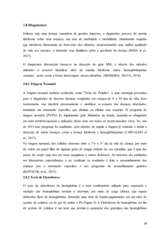 29
2.8 Diagnóstico
Embora seja uma doença causadora de grandes impactos, o diagnóstico precoce da anemia
falciforme reduz seus avanços, sua taxa de morbidade e mortalidade, minimizando sequelas
que interferem diretamente no bem-estar dos afetados, proporcionando uma melhor qualidade
de vida aos mesmos, e alertando seus familiares sobre a gravidade da doença (MAIA et al.,
2017).
O diagnóstico laboratorial baseia-se na detecção do gene HbS, e através dos métodos
utilizados é possível identificar além da anemia falciforme outras hemoglobinopatias
variantes, assim como a forma heterozigota desses distúrbios (MOREIRA; SILVA, 2014).
2.8.1 Triagem Neonatal
A triagem neonatal também conhecida como “Teste do Pezinho”, é uma estratégia preventiva
para o diagnóstico de diversas doenças congênitas em crianças de 0 a 30 dias de vida. Esse
rastreamento visa interferir preciosamente e modificar os avanços das doenças detectadas,
instituindo um tratamento específico que diminua ou elimine suas sequelas. O programa de
triagem neonatal (PNTN) foi implantando pelo Ministério da Saúde, tornando-se obrigatório
em todo território nacional a aplicação desse teste em todos os recém-nascidos vivos. No ano
de 2011 esse programa foi atualizado, com objetivo de amplia a triagem já existente e incluir a
detecção de outras doenças, como a doença falciforme e hemoglobinopatias (CARVALHO et
al., 2017).
Na triagem neonatal, são colhidas amostras entre o 3°e o 5° dia de vida da criança, por meio
da coleta em papel filtro de algumas gotas de sangue retirado do seu calcanhar, que é uma das
partes do corpo mais rica em vasos sanguíneos e menos dolorosos. As amostras são analisadas
em laboratórios especializados e ao confirmar os resultados é feito o encaminhamento das
crianças pra o tratamento especifico e aos programas de aconselhamento genético
(KOPACEK et al., 2015).
2.8.2 Teste de Eletroforese
O teste de eletroforese de hemoglobina é o teste confirmatório utilizado para separação e
medição das hemoglobinas normais e anormais, por meio de carga elétrica, que separa
deferentes tipos de hemoglobinas, formando uma serie de bandas pigmentadas em um meio de
acetato de celulose ou de gel de amida e Ph (Figura 9). A Eletroforese de hemoglobina em fita
de acetato de celulose é um teste que permite a separação dos genótipos das hemoglobinas
 