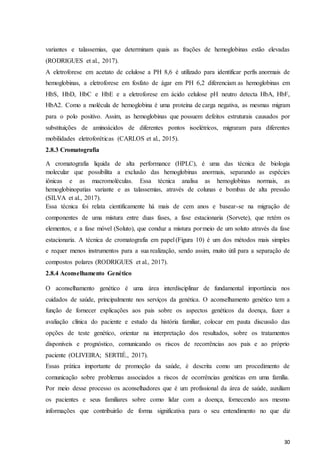 30
variantes e talassemias, que determinam quais as frações de hemoglobinas estão elevadas
(RODRIGUES et al., 2017).
A eletroforese em acetato de celulose a PH 8,6 é utilizado para identificar perfis anormais de
hemoglobinas, a eletroforese em fosfato de ágar em PH 6,2 diferenciam as hemoglobinas em
HbS, HbD, HbC e HbE e a eletroforese em ácido celulose pH neutro detecta HbA, HbF,
HbA2. Como a molécula de hemoglobina é uma proteína de carga negativa, as mesmas migram
para o polo positivo. Assim, as hemoglobinas que possuem defeitos estruturais causados por
substituições de aminoácidos de diferentes pontos isoelétricos, migraram para diferentes
mobilidades eletroforéticas (CARLOS et al., 2015).
2.8.3 Cromatografia
A cromatografia liquida de alta performance (HPLC), é uma das técnica de biologia
molecular que possibilita a exclusão das hemoglobinas anormais, separando as espécies
iônicas e as macromoléculas. Essa técnica analisa as hemoglobinas normais, as
hemoglobinopatias variante e as talassemias, através de colunas e bombas de alta pressão
(SILVA et al., 2017).
Essa técnica foi relata cientificamente há mais de cem anos e basear-se na migração de
componentes de uma mistura entre duas fases, a fase estacionaria (Sorvete), que retém os
elementos, e a fase móvel (Soluto), que conduz a mistura pormeio de um soluto através da fase
estacionaria. A técnica de cromatografia em papel(Figura 10) é um dos métodos mais simples
e requer menos instrumentos para a sua realização, sendo assim, muito útil para a separação de
compostos polares (RODRIGUES et al., 2017).
2.8.4 Aconselhamento Genético
O aconselhamento genético é uma área interdisciplinar de fundamental importância nos
cuidados de saúde, principalmente nos serviços da genética. O aconselhamento genético tem a
função de fornecer explicações aos pais sobre os aspectos genéticos da doença, fazer a
avaliação clínica do paciente e estudo da história familiar, colocar em pauta discussão das
opções de teste genético, orientar na interpretação dos resultados, sobre os tratamentos
disponíveis e prognóstico, comunicando os riscos de recorrências aos pais e ao próprio
paciente (OLIVEIRA; SERTIÉ., 2017).
Essas prática importante de promoção da saúde, é descrita como um procedimento de
comunicação sobre problemas associados a riscos de ocorrências genéticas em uma família.
Por meio desse processo os aconselhadores que é um profissional da área de saúde, auxiliam
os pacientes e seus familiares sobre como lidar com a doença, fornecendo aos mesmo
informações que contribuirão de forma significativa para o seu entendimento no que diz
 