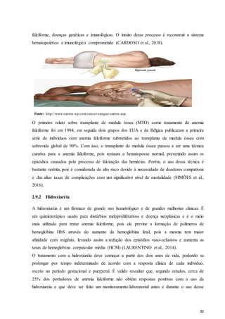 32
falciforme, doenças genéticas e imunológicas. O intuito desse processo é reconstruir o sistema
hematopoiético e imunológico comprometido (CARDOSO et al., 2018).
Fonte: http://www.santos-sp.com/cancer-sangue-santos.asp.
O primeiro relato sobre transplante de medula óssea (MTO) como tratamento de anemia
falciforme foi em 1984, em seguida dois grupos dos EUA e da Bélgica publicaram a primeira
série de indivíduos com anemia falciforme submetidos ao transplante de medula óssea com
sobrevida global de 90%. Com isso, o transplante de medula óssea passou a ser uma técnica
curativa para a anemia falciforme, pois restaura a hematopoese normal, prevenindo assim os
episódios causados pelo processo de falcização das hemácias. Porém, o uso dessa técnica é
bastante restrita, pois é considerada de alto risco devido à necessidade de doadores compatíveis
e das altas taxas de complicações com um significativo nível de mortalidade (SIMÕES et al.,
2016).
2.9.2 Hidroxiuréia
A hidroxiuréia é um fármaco de grande uso hematológico e de grandes melhorias clinicas. É
um quimioterápico usado para distúrbios meloproliferativos e doença neoplásicas e é o meio
mais utilizado para tratar anemia falciforme, pois ele previne a formação de polímeros de
hemoglobina HbS através do aumento da hemoglobina fetal, pois a mesma tem maior
afinidade com oxigênio, levando assim a redução dos episódios vaso-oclusivos e aumenta as
taxas de hemoglobina corpuscular média (HCM) (LAURENTINO et al., 2014).
O tratamento com a hidroxiuréia deve começar a partir dos dois anos de vida, podendo se
prolongar por tempo indeterminado de acordo com a resposta clínica de cada indivíduo,
exceto no período gestacional e puerperal. É valido ressaltar que, segundo estudos, cerca de
25% dos portadores de anemia falciforme não obtém respostas positivas com o uso da
hidroxiuréia e que deve ser feito um monitoramento laboratorial antes e durante o uso desse
 