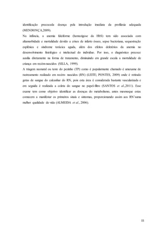 15
identificação precoceda doença pela introdução imediata da profilaxia adequada
(MENDONÇA,2009).
Na infância, a anemia falciforme (homozigose da HbS) tem sido associada com
altamorbidade e mortalidade devido a crises de infarto ósseo, sepse bacteriana, sequestração
esplênica e síndrome torácica aguda, além dos efeitos deletérios da anemia no
desenvolvimento fisiológico e intelectual do indivíduo. Por isso, o diagnóstico precoce
auxilia diretamente na forma de tratamento, diminuindo em grande escala a mortalidade de
criança em recém-nascidos (SILLA, 1999).
A triagem neonatal ou teste do pezinho (TP) como é popularmente chamado é umexame de
rastreamento realizado em recém- nascidos (RN) (LEITE; PONTES, 2009) onde é retirado
gotas de sangue do calcanhar do RN, pois esta área é considerada bastante vascularizada e
em seguida é realizada a coleta do sangue no papel-filtro (SANTOS et al.,2011). Esse
exame tem como objetivo identificar as doenças do metabolismo, antes mesmoque estas
comecem a manifestar os primeiros sinais e sintomas, proporcionando assim aos RN’suma
melhor qualidade de vida (ALMEIDA et al., 2006).
 