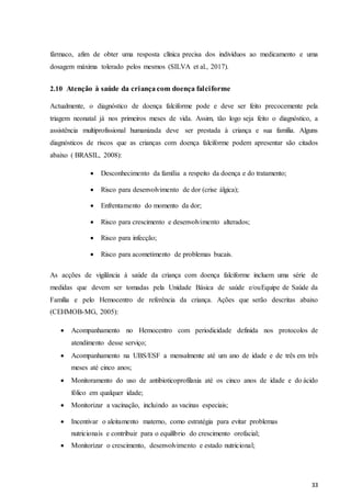 33
fármaco, afim de obter uma resposta clínica precisa dos indivíduos ao medicamento e uma
dosagem máxima tolerado pelos mesmos (SILVA et al., 2017).
2.10 Atenção à saúde da criança com doença falciforme
Actualmente, o diagnóstico de doença falciforme pode e deve ser feito precocemente pela
triagem neonatal já nos primeiros meses de vida. Assim, tão logo seja feito o diagnóstico, a
assistência multiprofissional humanizada deve ser prestada à criança e sua família. Alguns
diagnósticos de riscos que as crianças com doença falciforme podem apresentar são citados
abaixo ( BRASIL, 2008):
 Desconhecimento da família a respeito da doença e do tratamento;
 Risco para desenvolvimento de dor (crise álgica);
 Enfrentamento do momento da dor;
 Risco para crescimento e desenvolvimento alterados;
 Risco para infecção;
 Risco para acometimento de problemas bucais.

As acções de vigilância à saúde da criança com doença falciforme incluem uma série de
medidas que devem ser tomadas pela Unidade Básica de saúde e/ouEquipe de Saúde da
Família e pelo Hemocentro de referência da criança. Ações que serão descritas abaixo
(CEHMOB-MG, 2005):
 Acompanhamento no Hemocentro com periodicidade definida nos protocolos de
atendimento desse serviço;
 Acompanhamento na UBS/ESF a mensalmente até um ano de idade e de três em três
meses até cinco anos;
 Monitoramento do uso de antibioticoprofilaxia até os cinco anos de idade e do ácido
fólico em qualquer idade;
 Monitorizar a vacinação, incluindo as vacinas especiais;
 Incentivar o aleitamento materno, como estratégia para evitar problemas
nutricionais e contribuir para o equilíbrio do crescimento orofacial;
 Monitorizar o crescimento, desenvolvimento e estado nutricional;
 