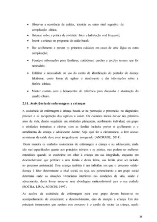34
 Observar a ocorrência de palidez, icterícia ou outro sinal sugestivo de
complicação clínica;
 Orientar sobre a prática de atividade física e hidratação oral frequente;
 Inserir a criança no programa de saúde bucal;
 Dar acolhimento e prestar os primeiros cuidados em casos de crise álgica ou outra
complicação;
 Fornecer informações para familiares, cuidadores, creches e escolas sempre que for
necessário;
 Enfatizar a necessidade do uso do cartão de identificação do portador de doença
falciforme, como forma de agilizar o atendimento e dar informações sobre a
história clínica;
 Manter contato com o hemocentro de referência para discussão e atualização do
quadro clínico.
2.11. Assistência de enfermagem a crianças
A assistência de enfermagem à criança baseia-se na promoção e prevenção, no diagnóstico
precoce e na recuperação dos agravos à saúde. Os cuidados iniciais dar-se nos primeiros
anos de vida, dando sequência em atividades planejadas, acolhimento individual, em grupo
e atividades instrutivas e efetivas com as famílias inclusive prever o acolhimento e o
atendimento da criança e adolescente doente. Seja qual for a circunstância, o livre acesso
ao sistema de saúde deve estar integralmente assegurado (ANDRADE, 2014).
Desta maneira os cuidados assistenciais de enfermagem a criança e ao adolescente, ainda
são mal especificados quanto aos princípios teóricos e na prática, mas podem ser melhores
entendidos quando se estabelece um olhar à criança em sua integridade, enquanto em
desenvolvimento que pertence a uma família e desta forma, sua família deve ser incluída
no processo assistencial. Uma criança também é um indivíduo em que o processo saúde-
doença é fator determinante a nível social, ou seja, seu pertencimento a um grupo social
determina onde as situações vivenciadas interferem nas condições de vida, saúde e
adoecimento, desta forma insere-se uma abordagem multiprofissional para o seu cuidado
(ROCHA, LIMA, SCOCHI, 1997).
As acções da assistência de enfermagem para este grupo devem basear-se no
acompanhamento do crescimento e desenvolvimento, eixo da atenção à criança. Um dos
principais instrumentos que apoiam esse processo é o cartão da vacina da criança, usado
 