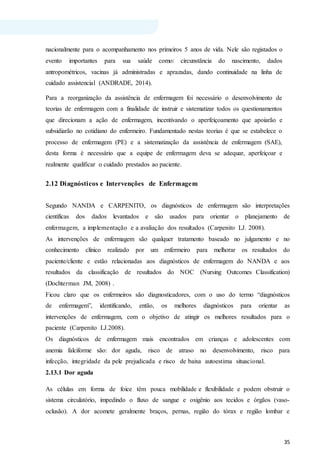 35
nacionalmente para o acompanhamento nos primeiros 5 anos de vida. Nele são registados o
evento importantes para sua saúde como: circunstância do nascimento, dados
antropométricos, vacinas já administradas e aprazadas, dando continuidade na linha de
cuidado assistencial (ANDRADE, 2014).
Para a reorganização da assistência de enfermagem foi necessário o desenvolvimento de
teorias de enfermagem com a finalidade de instruir e sistematizar todos os questionamentos
que direcionam a ação de enfermagem, incentivando o aperfeiçoamento que apoiarão e
subsidiarão no cotidiano do enfermeiro. Fundamentado nestas teorias é que se estabelece o
processo de enfermagem (PE) e a sistematização da assistência de enfermagem (SAE),
desta forma é necessário que a equipe de enfermagem deva se adequar, aperfeiçoar e
realmente qualificar o cuidado prestados ao paciente.
2.12 Diagnósticos e Intervenções de Enfermagem
Segundo NANDA e CARPENITO, os diagnósticos de enfermagem são interpretações
científicas dos dados levantados e são usados para orientar o planejamento de
enfermagem, a implementação e a avaliação dos resultados (Carpenito LJ. 2008).
As intervenções de enfermagem são qualquer tratamento baseado no julgamento e no
conhecimento clínico realizado por um enfermeiro para melhorar os resultados do
paciente/cliente e estão relacionadas aos diagnósticos de enfermagem do NANDA e aos
resultados da classificação de resultados do NOC (Nursing Outcomes Classification)
(Dochterman JM, 2008) .
Ficou claro que os enfermeiros são diagnosticadores, com o uso do termo “diagnósticos
de enfermagem”, identificando, então, os melhores diagnósticos para orientar as
intervenções de enfermagem, com o objetivo de atingir os melhores resultados para o
paciente (Carpenito LJ.2008).
Os diagnósticos de enfermagem mais encontrados em crianças e adolescentes com
anemia falciforme são: dor aguda, risco de atraso no desenvolvimento, risco para
infecção, integridade da pele prejudicada e risco de baixa autoestima situacional.
2.13.1 Dor aguda
As células em forma de foice têm pouca mobilidade e flexibilidade e podem obstruir o
sistema circulatório, impedindo o fluxo de sangue e oxigênio aos tecidos e órgãos (vaso-
oclusão). A dor acomete geralmente braços, pernas, região do tórax e região lombar e
 