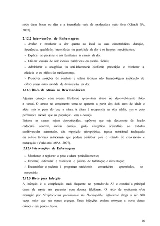 36
pode durar horas ou dias e a intensidade varia de moderada a muito forte (Kikuchi BA,
2007).
2.12.2 Intervenções de Enfermagem
 Avaliar e monitorar a dor quanto ao local, às suas características, duração,
frequência, qualidade, intensidade ou gravidade da dor e os factores precipitantes;
 Explicar ao paciente e aos familiares as causas da dor;
 Utilizar escalas de dor: escalas numéricas ou escalas faciais;
 Administrar o analgésico ou anti-inflamatório conforme prescrição e monitorar a
eficácia e os efeitos do medicamento;
 Promover posições de conforto e utilizar técnicas não farmacológicas (aplicação de
calor) como outra medida de diminuição da dor.
2.12.3 Risco de Atraso no Desenvolvimento
Algumas crianças com anemia falciforme apresentam atraso no desenvolvimento físico
e sexual. O atraso no crescimento torna-se aparente a partir dos dois anos de idade e
afeta mais o peso do que a altura. A altura é recuperada na vida adulta, mas o peso
permanece menor que na população sem a doença.
Embora as causas sejam desconhecidas, supõe-se que seja decorrente de função
endócrina anormal, anemia crônica, gasto energético secundário ao trabalho
cardiovascular aumentado, alta reposição eritropoiética, ingesta nutricional inadequada
ou outros factores nutricionais que podem contribuir para o retardo de crescimento e
maturação (Veríssimo MPA. 2007).
2.12.4 Intervenções de Enfermagem
 Monitorar e registrar o peso e altura periodicamente;
 Orientar, estimular e monitorar o padrão de hidratação e alimentação;
 Encaminhar o paciente à programas nutricionais comunitários apropriados, se
necessário.
2.12.5 Risco para Infecção
A infecção é a complicação mais frequente no portador da AF e constitui a principal
causa de morte nos pacientes com doença falciforme. O risco de septicemia e/ou
meningite por Streptococcus pneumoniae ou Haemophilus influenzae chega a ser 600
vezes maior que nas outras crianças. Estas infecções podem provocar a morte destas
crianças em poucas horas.
 