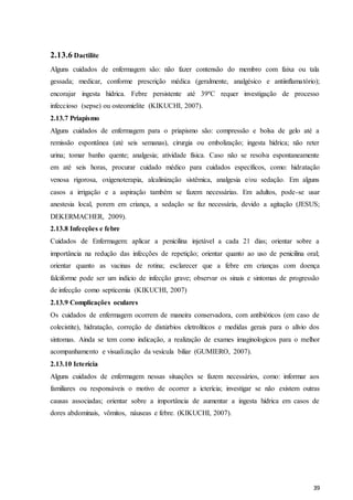 39
2.13.6 Dactilite
Alguns cuidados de enfermagem são: não fazer contensão do membro com faixa ou tala
gessada; medicar, conforme prescrição médica (geralmente, analgésico e antiinflamatório);
encorajar ingesta hídrica. Febre persistente até 39ºC requer investigação de processo
infeccioso (sepse) ou osteomielite (KIKUCHI, 2007).
2.13.7 Priapismo
Alguns cuidados de enfermagem para o priapismo são: compressão e bolsa de gelo até a
remissão espontânea (até seis semanas), cirurgia ou embolização; ingesta hídrica; não reter
urina; tomar banho quente; analgesia; atividade física. Caso não se resolva espontaneamente
em até seis horas, procurar cuidado médico para cuidados específicos, como: hidratação
venosa rigorosa, oxigenoterapia, alcalinização sistêmica, analgesia e/ou sedação. Em alguns
casos a irrigação e a aspiração também se fazem necessárias. Em adultos, pode-se usar
anestesia local, porem em criança, a sedação se faz necessária, devido a agitação (JESUS;
DEKERMACHER, 2009).
2.13.8 Infecções e febre
Cuidados de Enfermagem: aplicar a penicilina injetável a cada 21 dias; orientar sobre a
importância na redução das infecções de repetição; orientar quanto ao uso de penicilina oral;
orientar quanto as vacinas de rotina; esclarecer que a febre em crianças com doença
falciforme pode ser um indício de infecção grave; observar os sinais e sintomas de progressão
de infecção como septicemia (KIKUCHI, 2007)
2.13.9 Complicações oculares
Os cuidados de enfermagem ocorrem de maneira conservadora, com antibióticos (em caso de
colecistite), hidratação, correção de distúrbios eletrolíticos e medidas gerais para o alívio dos
sintomas. Ainda se tem como indicação, a realização de exames imaginologicos para o melhor
acompanhamento e visualização da vesícula biliar (GUMIERO, 2007).
2.13.10 Icterícia
Alguns cuidados de enfermagem nessas situações se fazem necessários, como: informar aos
familiares ou responsáveis o motivo de ocorrer a icterícia; investigar se não existem outras
causas associadas; orientar sobre a importância de aumentar a ingesta hídrica em casos de
dores abdominais, vômitos, náuseas e febre. (KIKUCHI, 2007).
 