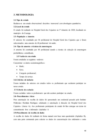 40
3. METODOLOGIA
3.1 Tipo de estudo
Realizou-se um estudo observacional descritivo transversal com abordagem quantitativa.
3.2-Local do estudo
O estudo foi realizado no Hospital Geral dos Cajueiros no Iº trimestre de 2020, localizado no
município do Cazenga.
3.3- População e Amostra
O universo foi constituído por 46 profissional do Hospital Geral dos Cajueiros que e foram
seleccionados uma amostra de 40 profissional de saúde.
3.4- Tipo de amostra e técnicas de amostragem
A amostra foi constituída por 40 profissional usando a técnica de selecção de amostragem
probabilística estratificada.
3.5 Variáveis em estudo
Foram estudadas as seguintes variáveis:
Caracterizar os dados sociodemográficos:
 Idade;
 Sexo;
 Categoria profissional;
 Tempo de serviço.
3.6-Critérios de inclusão
Foram incluídas do universo em estudos todos os profissionais que aceitaram participar no
nosso estudo.
3.7-Criterio de exclusão
Foram excluídas todos os profissionais que não aceitam participar no estudo.
3.8- Procedimentos éticos
Para autorização de recolha de dados foi apresentado um credencial passado pelo Instituto
Politécnico Deolinda Rodrigues solicitando á autorização á direcção do Hospital Geral dos
Cajueiros. (Anexo A), Aos profissionais participante do estudo foi lhes entregue um termo de
consentimento livre e informado (Apêndice A
3.9-Procedimento de recolha de dados
A recolha de dados foi realizado de forma manual com base num questionário (Apêndice B),
com uma parte estruturada para colectar os dados de caracterização dos enfermeiro e outra
 