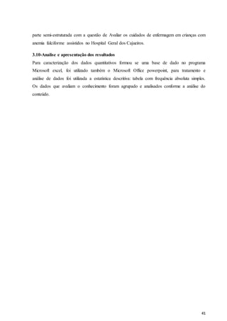 41
parte semi-estruturada com a questão de Avaliar os cuidados de enfermagem em crianças com
anemia falciforme assistidos no Hospital Geral dos Cajueiros.
3.10-Analise e apresentação dos resultados
Para caracterização dos dados quantitativos formou se uma base de dado no programa
Microsoft excel, foi utilizado também o Microsoft Office powerpoint, para tratamento e
análise de dados foi utilizada a estatística descritiva: tabela com frequência absoluta simples.
Os dados que avaliam o conhecimento foram agrupado e analisados conforme a análise do
conteúdo.
 