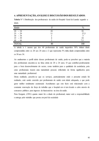 42
4. APRESENTAÇÃO,ANÁLISE E DISCUSSÃO DOS RESULTADOS.
Tabela Nº 1 Distribuição dos profissionais de saúde do Hospital Geral de Luanda segundo a
idade.
Idade F %
20 - 24 20 50
25 - 29 11 27,5
30 - 34 2 5
35 - 39 4 10
40 - 44 3 7,5
TOTAL 40 100
A tabela n 1 mostra que dos 40 profissionais de saúde inqueridos 50% tinham idade
compreendida entre os 20 aos 24 anos e 2 que representa 5% tinha idade compreendida entre
os 30 aos 34.
Ao analisarmos o perfil etário desses profissionais de saúde, pode-se perceber que a maioria
dos profissionais encontra-se na faixa etária de 20 a 24 anos. O que contribuí positivamente
para o bom desenvolvimento do sector, como também para a qualidade da assistência, pois
estes profissionais trazem uma maturidade pessoal, reflectindo de forma significativa para
uma maturidade profissional.
Desta realidade, percebe-se que os serviços, particularmente onde o presente estudo foi
realizado, está sendo exercido por profissionais de saúde com idade adequada, e que pode
gerar melhor rendimento assistencial. Acreditamos que este facto está relacionado com a
constante renovação da força de trabalho que o hospital em si tem levado a cabo através de
concursos públicos para ingresso de funcionários na área da saúde.
Para Kurgant, (1991) quanto maior for a idade do profissional, maior será a responsabilidade
e entrega pelo trabalho que presta em prol da sociedade
 