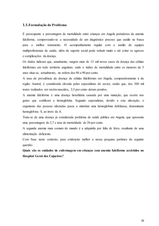 16
1.1.Formulação do Problema
É preocupante a percentagem de mortalidade entre crianças em Angola portadoras da anemia
falciforme, comprovando-se a necessidade de um diagnóstico precoce que auxilie na busca
para o melhor tratamento. O acompanhamento regular com o auxílio de equipes
multiprofissionais de saúde, além de suporte social pode reduzir muito e até evitar os agravos
e complicações da doença.
Os dados indicam que, anualmente, surgem mais de 15 mil novos casos da doença das células
falciformes em todo território angolano, onde o índice de mortalidade entre os menores de 5
anos situa-se, actualmente, na ordem dos 80 a 90 por cento.
A taxa de prevalência da doença de células falciformes em Angola, comparativamente à da
região Austral, é considerada elevada pelos especialistas do sector, sendo que, dos 300 mil
testes realizados em recém-nascidos, 2,5 por cento deram positivo.
A anemia falciforme é uma doença hereditária causada por uma mutação, que ocorre nos
genes que codificam a hemoglobina. Segundo especialistas, devido a esta alteração, o
organismo das pessoas afectadas passa a sintetizar uma hemoglobina defeituosa, denominada
hemoglobina S, ao invés da A.
Trata-se de uma doença já considerada problema de saúde pública em Angola, que apresenta
uma percentagem de 2,7 e taxa de mortalidade de 20 por cento.
A segunda anemia mais comum do mundo é a adquirida por falta de ferro, resultante de uma
alimentação deficiente.
Com base neste contexto, para evidenciar melhor a nossa pesquisa partimos da seguinte
questão:
Quais são os cuidados de enfermagem em crianças com anemia falciforme assistidos no
Hospital Geral dos Cajueiros?
 