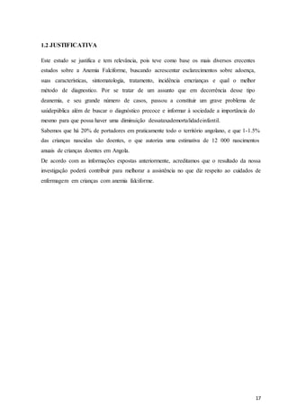 17
1.2 JUSTIFICATIVA
Este estudo se justifica e tem relevância, pois teve como base os mais diversos erecentes
estudos sobre a Anemia Falciforme, buscando acrescentar esclarecimentos sobre adoença,
suas características, sintomatologia, tratamento, incidência emcrianças e qual o melhor
método de diagnostico. Por se tratar de um assunto que em decorrência desse tipo
deanemia, e seu grande número de casos, passou a constituir um grave problema de
saúdepública além de buscar o diagnóstico precoce e informar à sociedade a importância do
mesmo para que possa haver uma diminuição dessataxademortalidadeinfantil.
Sabemos que há 20% de portadores em praticamente todo o território angolano, e que 1-1.5%
das crianças nascidas são doentes, o que autoriza uma estimativa de 12 000 nascimentos
anuais de crianças doentes em Angola.
De acordo com as informações expostas anteriormente, acreditamos que o resultado da nossa
investigação poderá contribuir para melhorar a assistência no que diz respeito ao cuidados de
enfermagem em crianças com anemia falciforme.
 