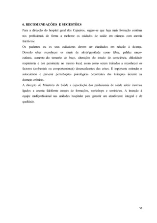 53
6. RECOMENDAÇÕES E SUGESTÕES
Para a direcção do hospital geral dos Cajueiros, sugere-se que haja mais formação contínua
nos profissionais de forma a melhorar os cuidados de saúde em crianças com anemia
falciforme.
Os pacientes ou os seus cuidadores devem ser elucidados em relação à doença.
Deverão saber reconhecer os sinais de alerta/gravidade como febre, palidez muco-
cutânea, aumento do tamanho do baço, alterações do estado de consciência, dificuldade
respiratória e dor persistente no mesmo local, assim como serem treinados a reconhecer os
factores (ambientais ou comportamentais) desencadeantes das crises. É importante estimular o
autocuidado e prevenir perturbações psicológicas decorrentes das limitações inerente às
doenças crónicas.
A direcção do Ministério da Saúde a capacitação dos profissionais de saúde sobre matérias
ligados a anemia falciforme através de formações, workshops e seminários. A inserção à
equipe multiprofissional nas unidades hospitalar para garantir um atendimento integral e de
qualidade.
 