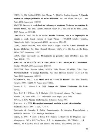 55
HSIEN, Ho Chi; CARVALHAES, João Thomas A.; BRAGA, Josefina Aparecida P. Pressão
arterial em crianças portadoras de doença falciforme. Rev. Paul. Pediatr. vol.30, nº 1, São
Paulo, 2012. Acesso em: 13/01/22.
KIKUCHI, Berenice A. Assistência de enfermagem na doença falciforme nos serviços de
atenção básica. Rev. Bras. Hematol. Hemoter. vol.29, nº 3, São José do Rio Preto. Jul/Set.
2007. Acesso em: 16/01/22.
LAGUARDIA, Josué. No fio da navalha: anemia falciforme, raça e as implicações no
cuidado à saúde. Escola Nacional de Saúde Pública – FIOCRUZ. Estudos Feministas,
Florianópolis, 14(1): 336, janeiro-abril/2006. Acesso em: 12/01/22
LOBO, Clarisse; MARRA, Vera Neves; SILVA, Regina Maria G. Crises dolorosas na
doença falciforme. Rev. Bras. Hematol. Hemoter. vol.29, nº 3, São José do Rio Preto,
Jul/Set. 2007. Acesso em: 13/01/22.
LUNA, Sérgio Vasconcelos de. Planejamento de pesquisa: uma introdução. 2.ed. São
Paulo: EDUC, 1999.
MANUAL DE DIAGNÓSTICO E TRATAMENTO DE DOENÇAS FALCIFORMES.
Brasília: ANVISA, 2001. Acesso em: 23/01/22.
MARTINS, Paulo Roberto Juliano; SOUZA, Hélio Moraes; SILVEIRA, Talita Braga.
Morbimortalidade em doença falciforme. Rev. Bras. Hematol. Hemoter. vol.32 no.5 São
Paulo, 2010. Acesso em: 14/01/22.
MENDONÇA, Ana C. et al. Muito além do "Teste do Pezinho". Rev. Bras. Hematol.
Hemoter. 2009; 31(2):88-93. Acesso em: 27/01/22.
Naoum, P C, Naoum F A. 2004. Doença das Células Falciformes. São Paulo:
Sarvier,
Rees, D C, T N Williams M T Gladwin, 2010 Sickle-cell disease. The Lancet,
Volume 376, Issue 9757, 11–17 December 2010, Pages 2018-2031
ROCHA, H. H. G. Anemia falciforme. Rio de Janeiro: Rubio; 2004.
Schechter, A N 2008 Hemoglobin research and the origins of molecular
medicine. Blood 2008 112:3927-3938;
Secretaria de Atenção à Saúde Departamento de Atenção Especializada e
Temática Brasília. 2015 Doença falciforme.
Serjent, G. 2001. A Guide to Sickle Cell Disease. A Handbook for Diagnosis and
Management. Sickle Cell TrustWare, R. E., de Montalembert, M., Tshilolo, L., &
Abboud, M. R. (2017). Sickle cell disease. The Lancet, 390(10091), 311–323.
 