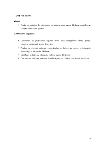 18
1.3OBJECTIVOS
Geral:
 Avaliar os cuidados de enfermagem em crianças com anemia falciforme assistidos no
Hospital Geral dos Cajueiros.
1.5 Objectivo específico
 Caracterizar os profissionais segundo dados socio–demográficos: idade, género,
categoria profissional, tempo de serviço;
 Analisar os principais sintomas e complicações, os factores de riscos e o tratamento
farmacologico da anemia falciforme;
 Identificar as fontes de informação sobre a anemia falciforme;
 Descrever os principais cuidados de enfermagem em crianças com anemia falciforme;
 