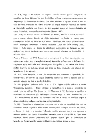 21
Em 1935, Diggs e Bill notaram que algumas hemácias mesmo quando reoxigenadas se
mantinham na forma falcizada. Um ano depois Ham e Castle propuseram uma explanação da
fisiopatologia do processo de falcização. Essa teoria sustentava a hipótese de que ocorria um
ciclo de estase eritrocitária nas células falcizadas do sangue periférico, causando um aumento
na viscosidade sangüínea com demora do fluxo sanguíneo através do capilare diminuição da
tensão de oxigênio, provocando mais falcização (Naoum, 1987).
Neel (1949) nos Estados Unidos e Beet (1949) na Zâmbia, utilizando o método “in vitro”
com o agente redutor, ditionito de sódio, determinado por Pauling no mesmo ano,
estabeleceram o traço falciforme, ou seja, estado Heterozigoto para o gene, que quando em
estado homozigoto determinava a anemia falciforme. Ainda em 1949, Pauling, Itano,
Singer e Wells através da técnica de eletroforese, descobriram nas hemácias de um
paciente com anemia falciforme uma hemoglobina anormal, chamada de hemoglobina S
(Naoum, 1987).
Perutz e Mitchison em 1950 descobriram a hemoglobina S, na forma desoxigenada, era
muito menos solúvel que a hemoglobina normal, levantando hipóteses que o fenômeno de
afoiçamento seria provocado pela cristalização da hemoglobina S. No mesmo ano, Harris
(1950) descreveu os tactóides, cristais em forma de fuso, observados em soluções de
hemoglobina S desoxigenada.
Em 1953, Itano introduziu o teste de solubilidade para determinar a quantidade de
hemoglobina S em amostras de sangue, atualmente chamado de teste da mancha, com os
reagentes ditionito de sódio e tampão de fosfatos.
Em suas pesquisas realizadas entre 1956 e 1959, Ingram (1958) aplicando a técnica
“fingerpriting”, identificou o defeito estrutural da hemoglobina S: a troca do aminoácido na
cadeia beta da globina. Na década de 60, Murayama (1966) demonstrou e identificou a
substituição do aminoácido por microscopia eletrônica. Diggs e seus colaboradores em
1968 desenvolveram um teste de solubilidade em tubo de ensaio, de execução simples e
rápida, com leitura a olhonu, que teve uma enorme aceitação.
Em 1971, Nalbandian e colaboradores concluíram que o teste de solubilidade em tubo era
baseado no método original de Itano usando como reagentes o tampão de fosfato de potássio,
o ditionito de sódio e a saponina. Nalbandian também constatou que o teste apresentava
resultado positivo para outras hemoglobinas anormais, como a hemoglobina C. Após essas
conclusões vários autores publicaram suas próprias técnicas para a identificação da
hemoglobina S, mas havendo ligeiras modificações nos testes e técnica do teste.
 