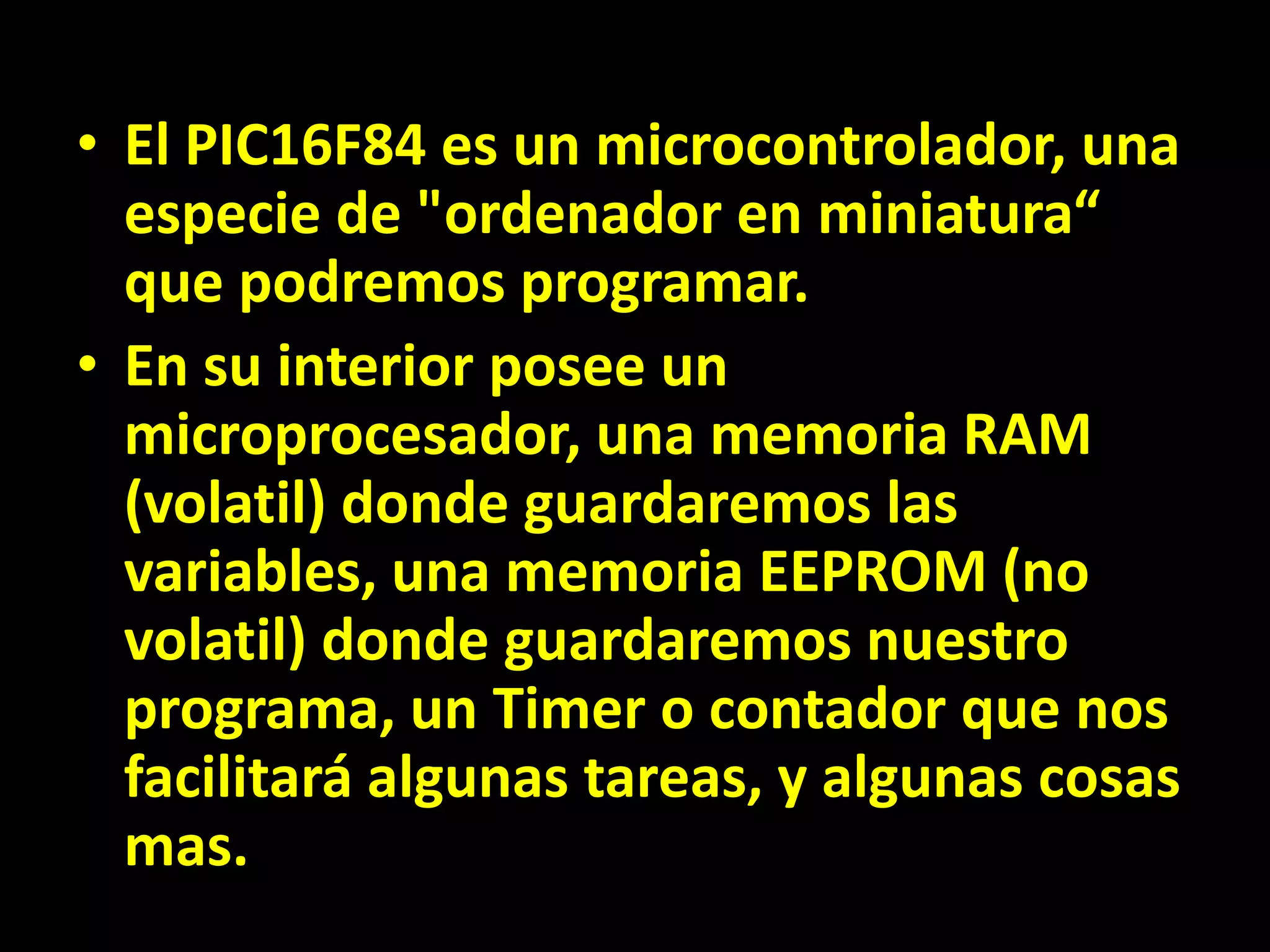 El PIC16F84 es un microcontrolador, una especie de "ordenador en miniatura“  que podremos programar. En su interior posee un microprocesador, una memoria RAM (volatil) donde guardaremos las variables, una memoria EEPROM (no volatil) donde guardaremos nuestro programa, un Timer o contador que nos facilitará algunas tareas, y algunas cosas mas.