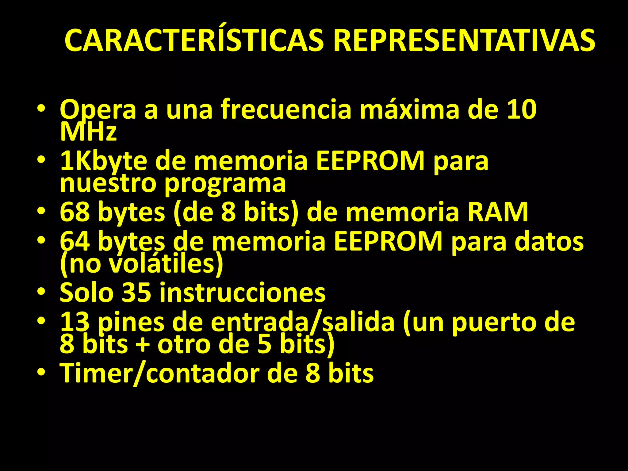 CARACTERÍSTICAS REPRESENTATIVASOpera a una frecuencia máxima de 10 MHz 1Kbyte de memoria EEPROM para nuestro programa 68 bytes (de 8 bits) de memoria RAM 64 bytes de memoria EEPROM para datos (no volátiles) Solo 35 instrucciones 13 pines de entrada/salida (un puerto de 8 bits + otro de 5 bits) Timer/contador de 8 bits 