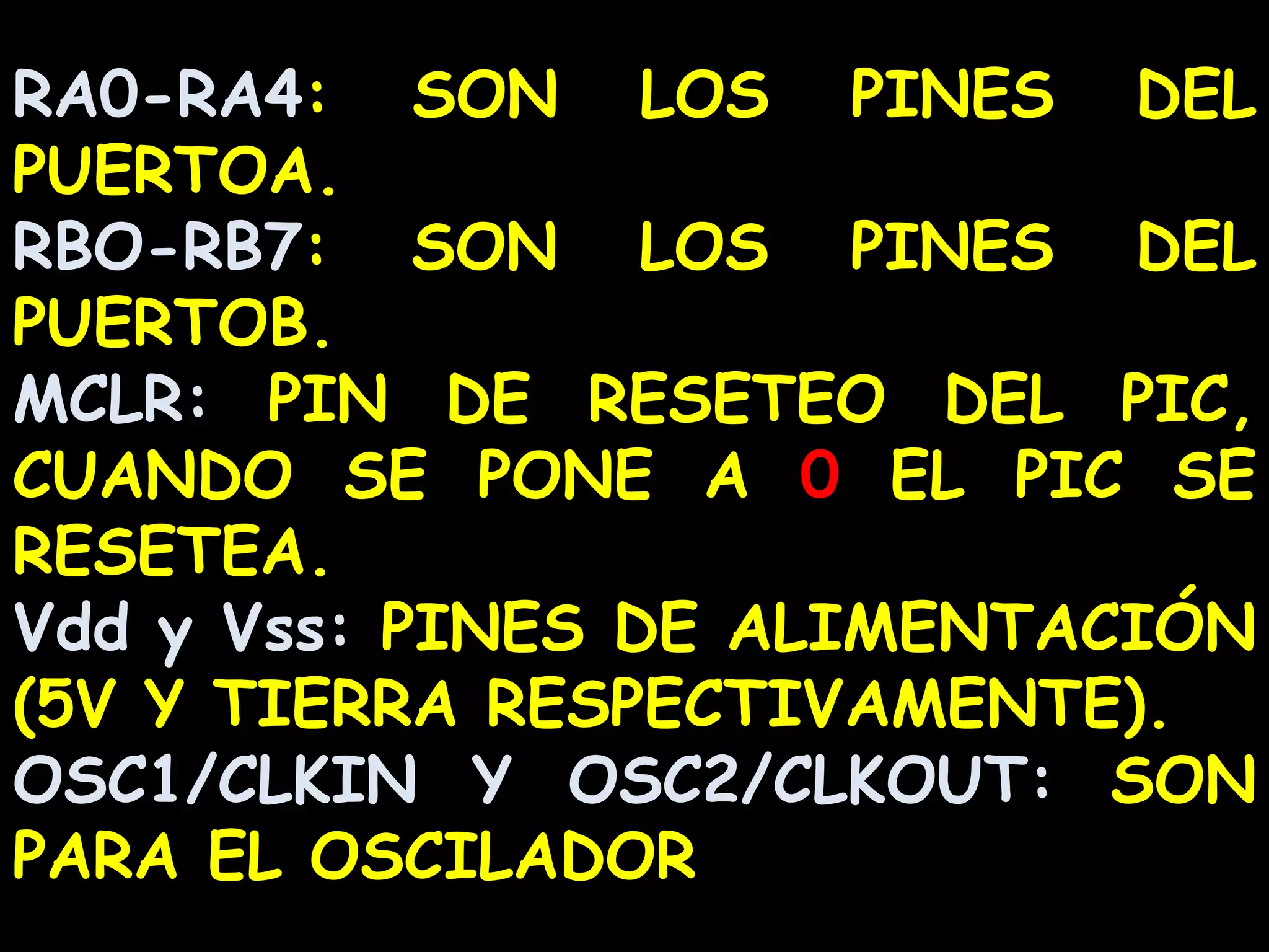 RA0-RA4: SON LOS PINES DEL PUERTOA.RBO-RB7: SON LOS PINES DEL PUERTOB.MCLR: PIN DE RESETEO DEL PIC, CUANDO SE PONE A 0 EL PIC SE RESETEA.Vdd y Vss: PINES DE ALIMENTACIÓN (5V Y TIERRA RESPECTIVAMENTE).OSC1/CLKIN Y OSC2/CLKOUT: SON PARA EL OSCILADOR