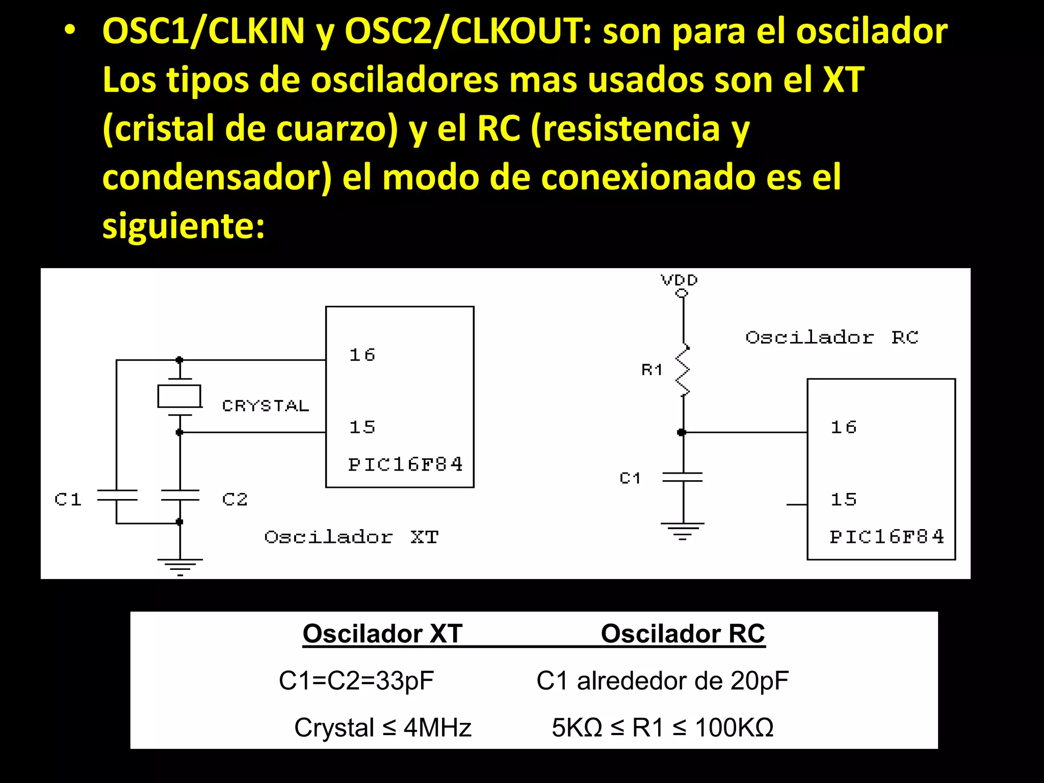 OSC1/CLKIN y OSC2/CLKOUT: son para el oscilador Los tipos de osciladores mas usados son el XT (cristal de cuarzo) y el RC (resistencia y condensador) el modo de conexionado es el  siguiente: Oscilador XT                   Oscilador RCC1=C2=33pF              C1 alrededor de 20pF Crystal ≤ 4MHz           5KΩ ≤ R1 ≤ 100KΩ