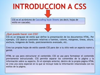 CSS es el acrónicmo de Cascading Style Sheets (es decir, hojas de
estilo en cascada).
¿Qué puedo hacer con CSS?
CSS es un lenguaje de estilo que define la presentación de los documentos HTML. Por
ejemplo, CSS abarca cuestiones relativas a fuentes, colores, márgenes, líneas, altura,
anchura, imágenes de fondo, posicionamiento avanzado, etc.
Crea tus propias hojas de estilo usando CSS para dar a tu sitio web un aspecto nuevo y
genial.
HTML se usa para estructurar el contenido; CSS se usa para formatear el contenido
previamente estructurado. CSS permite separar los contenidos de la página y la
información sobre su aspecto. En el ejemplo anterior, dentro de la propia página HTML
se crea una zona especial en la que se incluye toda la información relacionada con los
estilos de la página.
 