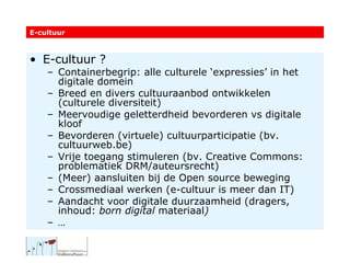 E-cultuur ? Containerbegrip: alle culturele ‘expressies’ in het digitale domein Breed en divers cultuuraanbod ontwikkelen (culturele diversiteit) Meervoudige geletterdheid bevorderen vs digitale kloof Bevorderen (virtuele) cultuurparticipatie (bv. cultuurweb.be) Vrije toegang stimuleren (bv. Creative Commons: problematiek DRM/auteursrecht) (Meer) aansluiten bij de Open source beweging Crossmediaal werken (e-cultuur is meer dan IT) Aandacht voor digitale duurzaamheid (dragers, inhoud:  born digital  materiaal ) … E-cultuur 