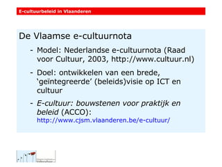 De Vlaamse e-cultuurnota Model: Nederlandse e-cultuurnota (Raad voor Cultuur, 2003, http://www.cultuur.nl) Doel: ontwikkelen van een brede, ‘geïntegreerde’ (beleids)visie op ICT en cultuur E-cultuur: bouwstenen voor praktijk en beleid  (ACCO):  http://www.cjsm.vlaanderen.be/e-cultuur/   E-cultuurbeleid in Vlaanderen 