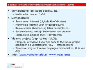 Verhalentafel, de Waag Society, NL: Multimedia meubel: ‘tafel’ Demonstrator: Senioren en internet (digitale kloof dichten) Multimedia inzetten voor ‘erfgoedbeleving’ Reminiscentie (herinnering laten her(be)leven) Sociale contact, welzijn bevorderen van ouderen Interactieve omgang met IT bevorderen Vlaams project (dep. cultuur VLG): Filmpjes, interviews Expo ’58: back to the future project aanbieden op verhalentafel (VCV + erfgoedcellen) Samenwerking seniorenverenigingen, bibliotheken, Huis van Alijn,… Info: ( www.verhalentafel.nl ,  www.waag.org )  E-cultuur in Vlaanderen: voorbeeldproject ‘verhalentafel’ (2008) 