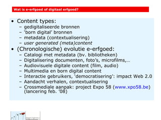 Content types: gedigitaliseerde bronnen ‘ born digital’ bronnen metadata (contextualisering) user generated (meta)content (Chronologische) evolutie e-erfgoed: Catalogi met metadata (bv. bibliotheken) Digitalisering documenten, foto’s, microfilms,… Audiovisuele digitale content (film, audio) Multimedia en born digital content Interactie gebruikers, ‘democratisering’: impact Web 2.0 Aandacht verhalen, contextualisering Crossmediale aanpak: project Expo 58 ( www.xpo58.be ) (lancering feb. ’08) Wat is e-erfgoed of digitaal erfgoed? 