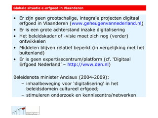 Globale situatie e-erfgoed in Vlaanderen Er zijn geen grootschalige, integrale projecten digitaal erfgoed in Vlaanderen ( www.geheugenvannederland.nl ) Er is een grote achterstand inzake digitalisering Het beleidskader of -visie moet zich nog (verder) ontwikkelen Middelen blijven relatief beperkt (in vergelijking met het buitenland) Er is geen expertisecentrum/platform (cf. ‘Digitaal Erfgoed Nederland’ –  http :// www.den.nl ) Beleidsnota minister Anciaux (2004-2009): inhaalbeweging voor ‘digitalisering’ in het beleidsdomein cultureel erfgoed; stimuleren onderzoek en kenniscentra/netwerken 