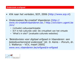 Klik naar het verleden , SCP, 2006 ( http://www.scp.nl )  Onderzoeken Re-creatief Vlaanderen ( http:// www.re-creatiefvlaanderen.be  /  http:// srcvserv.ugent.be / srv / (virtuele) cultuurparticipatie   ICT in het culturele veld: De virtualiteit van het virtuele ‘ What’s in site?’ (evaluatie culturele websites) ‘ Beleidsvisies voor digitaal erfgoed in Vlaanderen: een beleidsverkennend onderzoek’   (dr. D. Kenis – iForum, dr. J. Walterus – VCV, maart 2005) www.wvc.vlaanderen.be /erfgoed/ e-erfgoed   Onderzoek e-erfgoed 