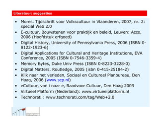 Literatuur: suggesties Mores. Tijdschrift voor Volkscultuur in Vlaanderen, 2007, nr. 2: special Web 2.0 E-cultuur. Bouwstenen voor praktijk en beleid, Leuven: Acco, 2006 (Hoofdstuk erfgoed) Digital History, University of Pennsylvania Press, 2006 (ISBN 0-8122-1923-6) Digital Applications for Cultural and Heritage Institutions, EVA Conference, 2005 (ISBN 0-7546-3359-4) Memory Bytes, Duke Univ Press (ISBN 0-8223-3228-0) Digital Matters, Routledge, 2005 (isbn 0-415-25184-2) Klik naar het verleden, Sociaal en Cultureel Planbureau, Den Haag, 2006 ( www.scp.nl ) eCultuur, van i naar e, Raadvoor Cultuur, Den Haag 2003 Virtueel Platform (Nederland): www.virtueelplatform.nl Technorati : www.technorati.com/tag/Web+2.0 