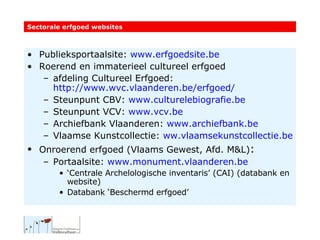 Publieksportaalsite:  www.erfgoedsite.be   Roerend en immaterieel cultureel erfgoed  afdeling Cultureel Erfgoed:  http://www.wvc.vlaanderen.be/erfgoed/   Steunpunt CBV:  www.culturelebiografie.be Steunpunt VCV:  www.vcv.be Archiefbank Vlaanderen:  www.archiefbank.be   Vlaamse Kunstcollectie:  ww.vlaamsekunstcollectie.be Onroerend erfgoed (Vlaams Gewest, Afd. M&L) : Portaalsite:  www.monument.vlaanderen.be   ‘ Centrale Archelologische inventaris’ (CAI) (databank en website) Databank ‘Beschermd erfgoed’ Sectorale erfgoed websites 