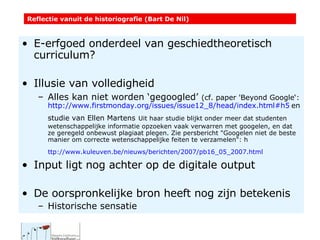 E-erfgoed onderdeel van geschiedtheoretisch curriculum? Illusie van volledigheid Alles kan niet worden ‘gegoogled’  (cf. paper  'Beyond Google‘:  http://www.firstmonday.org/issues/issue12_8/head/index.html#h5   en studie van Ellen Martens   Uit haar studie blijkt onder meer dat studenten wetenschappelijke informatie opzoeken vaak verwarren met googelen, en dat ze geregeld onbewust plagiaat plegen. Zie persbericht "Googelen niet de beste manier om correcte wetenschappelijke feiten te verzamelen": h ttp://www.kuleuven.be/nieuws/berichten/2007/pb16_05_2007.html   Input ligt nog achter op de digitale output De oorspronkelijke bron heeft nog zijn betekenis Historische sensatie Reflectie vanuit de historiografie (Bart De Nil) 