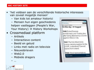 ‘ het voldoen aan de verschillende historische interesses van zoveel mogelijk mensen’ Van kids tot amateur historici Mensen hun eigen geschiedenis helpen vastleggen (People’s War, Your History)    History Workshops Crossmediaal platform Artikels Interactieve content Beeld en geluid Links met radio en televisie Nieuwsbrieven Web2.0 Mobiele dragers … BBC HISTORY SITE 