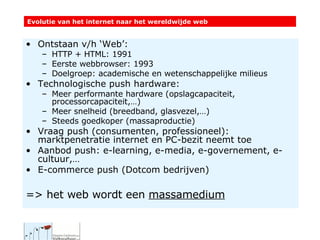 Ontstaan v/h ‘Web’:  HTTP + HTML: 1991 Eerste webbrowser: 1993 Doelgroep: academische en wetenschappelijke milieus Technologische push hardware: Meer performante hardware (opslagcapaciteit, processorcapaciteit,…) Meer snelheid (breedband, glasvezel,…)  Steeds goedkoper (massaproductie) Vraag push (consumenten, professioneel): marktpenetratie internet en PC-bezit neemt toe Aanbod push: e-learning, e-media, e-governement, e-cultuur,… E-commerce push (Dotcom bedrijven) => het web wordt een  massamedium Evolutie van het internet naar het wereldwijde web 