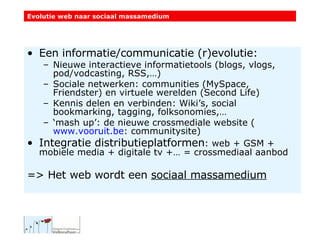 Een informatie/communicatie (r)evolutie: Nieuwe interactieve informatietools (blogs, vlogs, pod/vodcasting, RSS,…) Sociale netwerken: communities (MySpace, Friendster) en virtuele werelden (Second Life) Kennis delen en verbinden: Wiki’s, social bookmarking, tagging, folksonomies,…  ‘ mash up’: de nieuwe crossmediale website ( www.vooruit.be : communitysite) Integratie distributieplatformen : web + GSM + mobiele media + digitale tv +… = crossmediaal aanbod => Het web wordt een  sociaal massamedium Evolutie web naar sociaal massamedium 