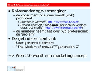 Rolverandering/vermenging:  de consument of auteur wordt (ook) producent: Broadcast yourself   ( http :// www.youtube.com ) Publish yourself  :  blogging  (personal newsblogs,  grassroot media)  ( http://www.indymedia.org/nl/ ) de amateur neemt het over v/d professional: de ‘pro-am’ De gebruikers centraal: User generated content “ The wisdom of crowds”/”generation C” => Web 2.0 wordt een  marketingconcept Web 2.0: ‘een paradigmaverschuiving’ 