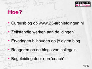 Hoe? Cursusblog op www.23-archiefdingen.nl Zelfstandig werken aan de ‘dingen’ Ervaringen bijhouden op je eigen blog Reageren op de blogs van collega’s Begeleiding door een ‘coach’ 45/47 