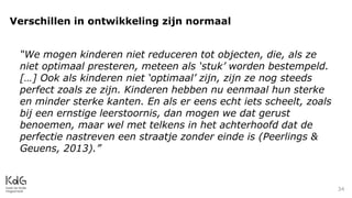 34
Verschillen in ontwikkeling zijn normaal
“We mogen kinderen niet reduceren tot objecten, die, als ze
niet optimaal presteren, meteen als ‘stuk’ worden bestempeld.
[…] Ook als kinderen niet ‘optimaal’ zijn, zijn ze nog steeds
perfect zoals ze zijn. Kinderen hebben nu eenmaal hun sterke
en minder sterke kanten. En als er eens echt iets scheelt, zoals
bij een ernstige leerstoornis, dan mogen we dat gerust
benoemen, maar wel met telkens in het achterhoofd dat de
perfectie nastreven een straatje zonder einde is (Peerlings &
Geuens, 2013).”
 