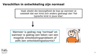 Verschillen in ontwikkeling zijn normaal
35
Vaak steekt die bezorgdheid de kop op wanneer je
vaststelt dat een kind zich anders gedraagt dan ‘het
typische kind in jouw klas’.
Wanneer is gedrag nog ‘normaal’ en
wanneer is gedrag een teken van een
mogelijk ontwikkelingsprobleem of
zelfs een ontwikkelingsstoornis?
 