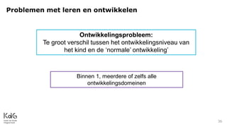 Problemen met leren en ontwikkelen
36
Ontwikkelingsprobleem:
Te groot verschil tussen het ontwikkelingsniveau van
het kind en de ‘normale’ ontwikkeling’
Binnen 1, meerdere of zelfs alle
ontwikkelingsdomeinen
 