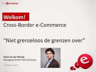 Welkom!
Cross-Border e-Commerce
“Niet grenzeloos de grenzen over”
Karel van der Woude
Managing Partner ISM eCompany
19 februari 2015
 