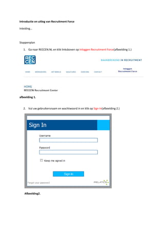 Introductie en uitleg van Recruitment Force

Inleiding…



Stappenplan

   1. Ga naar RECCEN.NL en klik linksboven op Inloggen Recruitment Force(afbeelding 1.)




afbeelding 1.


   2. Vul uw gebruikersnaam en wachtwoord in en klik op Sign In(afbeelding 2.)




   Afbeelding2.
 