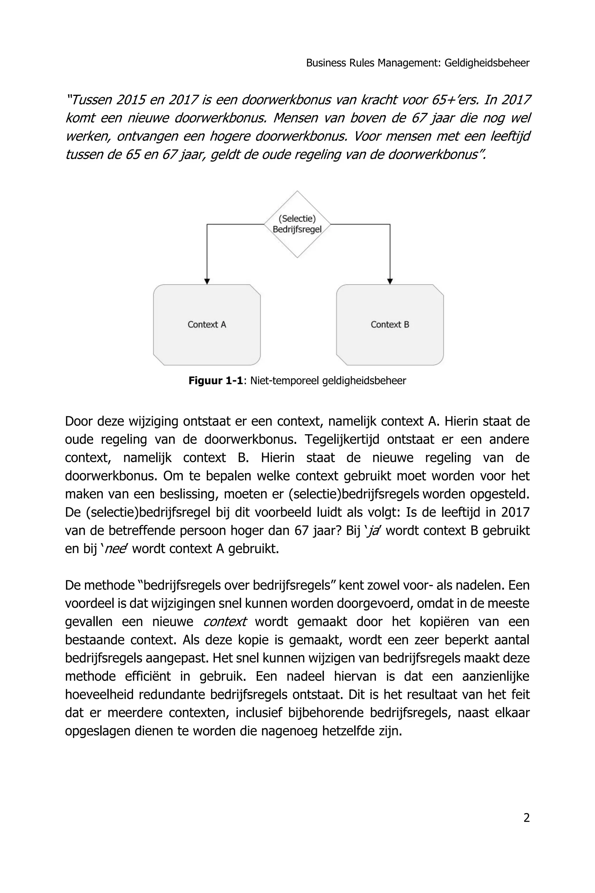 Business Rules Management: Geldigheidsbeheer
2
“Tussen 2015 en 2017 is een doorwerkbonus van kracht voor 65+’ers. In 2017
komt een nieuwe doorwerkbonus. Mensen van boven de 67 jaar die nog wel
werken, ontvangen een hogere doorwerkbonus. Voor mensen met een leeftijd
tussen de 65 en 67 jaar, geldt de oude regeling van de doorwerkbonus”.
Figuur 1-1: Niet-temporeel geldigheidsbeheer
Door deze wijziging ontstaat er een context, namelijk context A. Hierin staat de
oude regeling van de doorwerkbonus. Tegelijkertijd ontstaat er een andere
context, namelijk context B. Hierin staat de nieuwe regeling van de
doorwerkbonus. Om te bepalen welke context gebruikt moet worden voor het
maken van een beslissing, moeten er (selectie)bedrijfsregels worden opgesteld.
De (selectie)bedrijfsregel bij dit voorbeeld luidt als volgt: Is de leeftijd in 2017
van de betreffende persoon hoger dan 67 jaar? Bij ‘ja’ wordt context B gebruikt
en bij ‘nee’ wordt context A gebruikt.
De methode “bedrijfsregels over bedrijfsregels” kent zowel voor- als nadelen. Een
voordeel is dat wijzigingen snel kunnen worden doorgevoerd, omdat in de meeste
gevallen een nieuwe context wordt gemaakt door het kopiëren van een
bestaande context. Als deze kopie is gemaakt, wordt een zeer beperkt aantal
bedrijfsregels aangepast. Het snel kunnen wijzigen van bedrijfsregels maakt deze
methode efficiënt in gebruik. Een nadeel hiervan is dat een aanzienlijke
hoeveelheid redundante bedrijfsregels ontstaat. Dit is het resultaat van het feit
dat er meerdere contexten, inclusief bijbehorende bedrijfsregels, naast elkaar
opgeslagen dienen te worden die nagenoeg hetzelfde zijn.
 