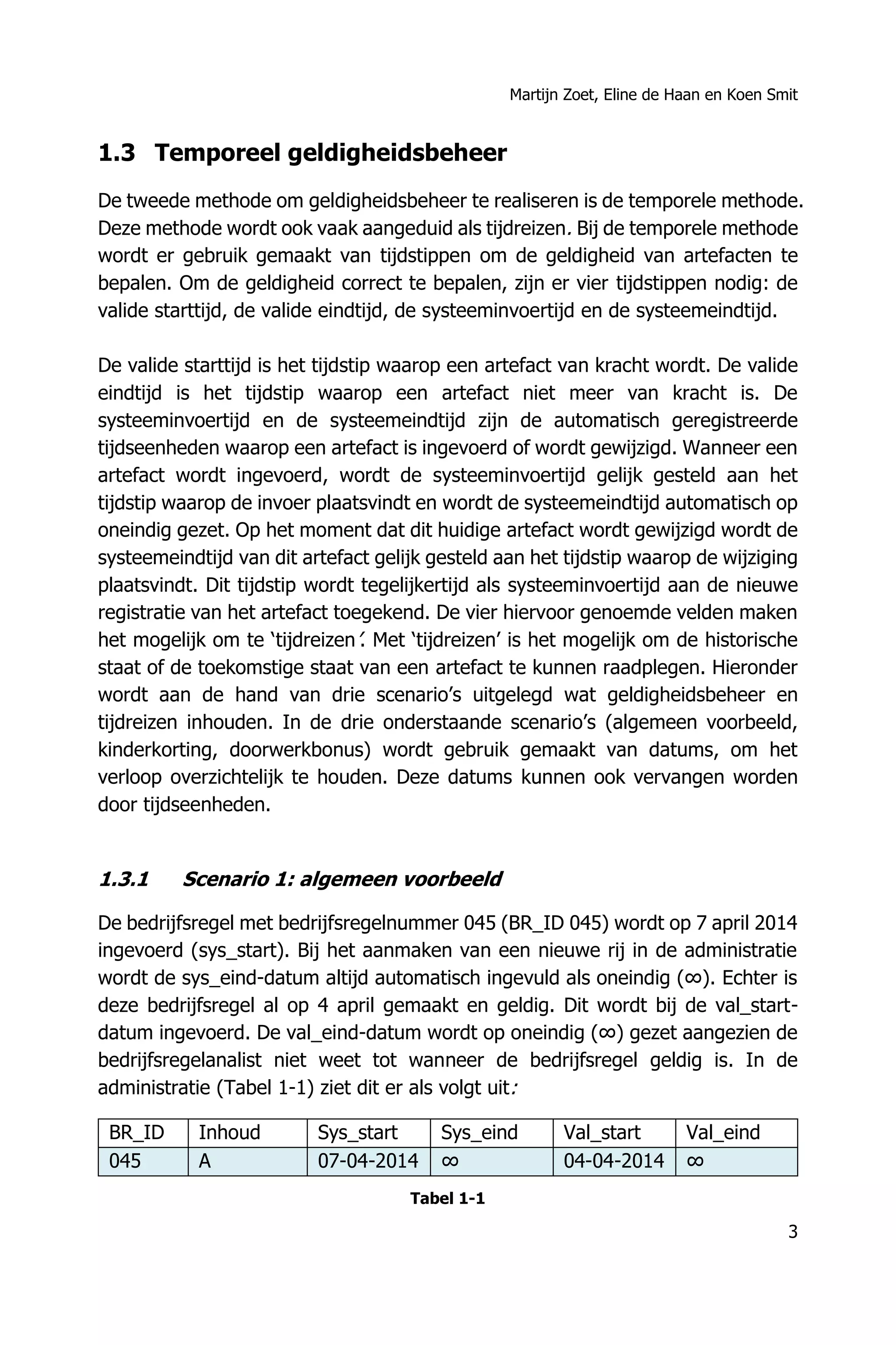 Martijn Zoet, Eline de Haan en Koen Smit
3
1.3 Temporeel geldigheidsbeheer
De tweede methode om geldigheidsbeheer te realiseren is de temporele methode.
Deze methode wordt ook vaak aangeduid als tijdreizen. Bij de temporele methode
wordt er gebruik gemaakt van tijdstippen om de geldigheid van artefacten te
bepalen. Om de geldigheid correct te bepalen, zijn er vier tijdstippen nodig: de
valide starttijd, de valide eindtijd, de systeeminvoertijd en de systeemeindtijd.
De valide starttijd is het tijdstip waarop een artefact van kracht wordt. De valide
eindtijd is het tijdstip waarop een artefact niet meer van kracht is. De
systeeminvoertijd en de systeemeindtijd zijn de automatisch geregistreerde
tijdseenheden waarop een artefact is ingevoerd of wordt gewijzigd. Wanneer een
artefact wordt ingevoerd, wordt de systeeminvoertijd gelijk gesteld aan het
tijdstip waarop de invoer plaatsvindt en wordt de systeemeindtijd automatisch op
oneindig gezet. Op het moment dat dit huidige artefact wordt gewijzigd wordt de
systeemeindtijd van dit artefact gelijk gesteld aan het tijdstip waarop de wijziging
plaatsvindt. Dit tijdstip wordt tegelijkertijd als systeeminvoertijd aan de nieuwe
registratie van het artefact toegekend. De vier hiervoor genoemde velden maken
het mogelijk om te ‘tijdreizen’. Met ‘tijdreizen’ is het mogelijk om de historische
staat of de toekomstige staat van een artefact te kunnen raadplegen. Hieronder
wordt aan de hand van drie scenario’s uitgelegd wat geldigheidsbeheer en
tijdreizen inhouden. In de drie onderstaande scenario’s (algemeen voorbeeld,
kinderkorting, doorwerkbonus) wordt gebruik gemaakt van datums, om het
verloop overzichtelijk te houden. Deze datums kunnen ook vervangen worden
door tijdseenheden.
1.3.1 Scenario 1: algemeen voorbeeld
De bedrijfsregel met bedrijfsregelnummer 045 (BR_ID 045) wordt op 7 april 2014
ingevoerd (sys_start). Bij het aanmaken van een nieuwe rij in de administratie
wordt de sys_eind-datum altijd automatisch ingevuld als oneindig (∞). Echter is
deze bedrijfsregel al op 4 april gemaakt en geldig. Dit wordt bij de val_start-
datum ingevoerd. De val_eind-datum wordt op oneindig (∞) gezet aangezien de
bedrijfsregelanalist niet weet tot wanneer de bedrijfsregel geldig is. In de
administratie (Tabel 1-1) ziet dit er als volgt uit:
BR_ID Inhoud Sys_start Sys_eind Val_start Val_eind
045 A 07-04-2014 ∞ 04-04-2014 ∞
Tabel 1-1
 