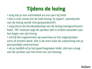 Tijdens de lezing 
• zorg dat je een notitieblok en een pen bij hebt 
• het is niet zinvol om de hele lezing ‘te tapen’, reproductie 
van de lezing wordt niet gewaardeerd!! 
• zorg dat je de kernboodschap van de lezing neergeschreven 
hebt. TIP: meestal zegt de spreker dat in enkele woorden aan 
het begin van zijn lezing 
• schrijf die argumenten op waarmee je het uitgesproken 
eens of oneens bent. Dat is de start voor de uitwerking van je 
persoonlijke commentaar 
• als je twijfelt of je het goed begrepen hebt, stel een vraag 
aan de spreker aan het eind van zijn betoog. 
 