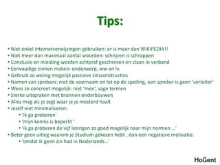 Tips:
• Niet enkel internetverwijzingen gebruiken: er is meer dan WIKIPEDIA!!
• Niet meer dan maximaal aantal woorden: schrijven is schrappen
• Conclusie en inleiding worden achteraf geschreven en staan in verband
• Eenvoudige zinnen maken: onderwerp, ww en lv.
• Gebruik zo weinig mogelijk passieve zinsconstructies
• Namen van sprekers: niet de voornaam en let op de spelling, een spreker is geen ‘verteller’
• Wees zo concreet mogelijk: niet ‘men’, vage termen
• Sterke uitspraken met bronnen onderbouwen
• Alles mag als je zegt waar je je mosterd haalt
• Jezelf niet minimaliseren:
• ‘ik ga proberen’
• ‘mijn kennis is beperkt ‘
• ‘ik ga proberen de vijf lezingen zo goed mogelijk naar mijn normen …’
• Beter geen uitleg waarom je Studium gekozen hebt , dan een negatieve motivatie:
• ‘omdat ik geen zin had in Nederlands…’
 