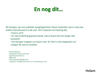 En nog dit…
Sofie Vandamme
Coördinator Studium Generale
Jozef Kluyskensstraat 2
9000 Gent
sofie.vandamme@hogent.be
spreekuur: dinsdag tussen 10 en 12, na afspraak per mail.
De lezingen zijn een publieke aangelegenheid. Naast studenten zijn er ook vele
andere toeschouwers in de zaal. Het is daarom van belang dat:
• Gsm’s uit!!!
• Er niet onderling gepraat wordt, ook al duurt het iets langer dan
verwacht
• De lezingen stoppen om kwart voor 10. Het is niet toegelaten om
vroeger de zaal te verlaten.
 