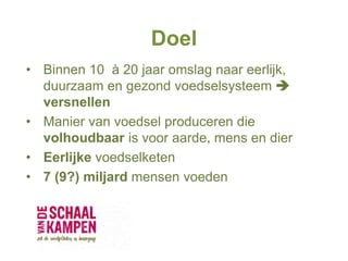 Doel
• Binnen 10 à 20 jaar omslag naar eerlijk,
duurzaam en gezond voedselsysteem 
versnellen
• Manier van voedsel produceren die
volhoudbaar is voor aarde, mens en dier
• Eerlijke voedselketen
• 7 (9?) miljard mensen voeden
 